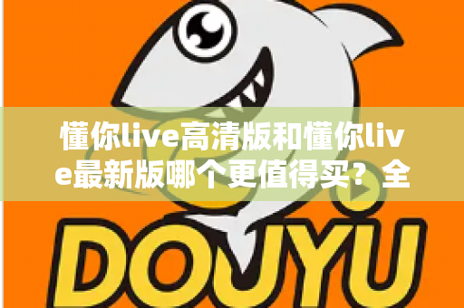 懂你live高清版和懂你live最新版哪个更值得买?全方位深度对比评测与购买指南 懂你live高清版和懂你live最新版哪个更值得买?全方位深度对比评测与购买指南