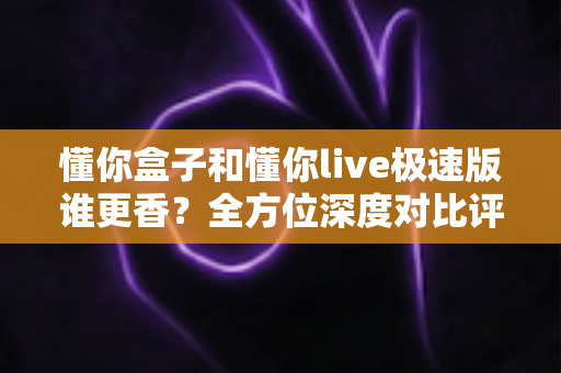 懂你盒子和懂你live极速版谁更香?全方位深度对比评测,看完不再纠结 懂你盒子和懂你live极速版谁更香?全方位深度对比评测,看完不再纠结