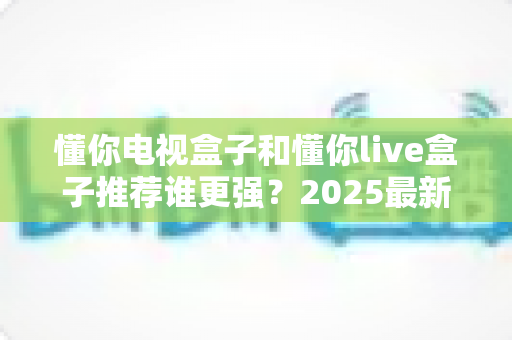 懂你电视盒子和懂你live盒子推荐谁更强?2025最新深度对比评测与选购避坑指南 懂你电视盒子和懂你live盒子推荐谁更强?2025最新深度对比评测与选购避坑指南