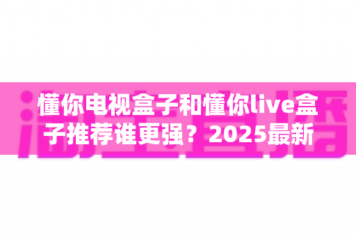 懂你电视盒子和懂你live盒子推荐谁更强？2025最新深度对比评测与选购避坑指南
