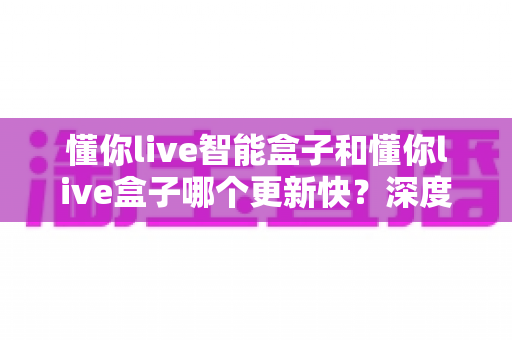 懂你live智能盒子和懂你live盒子哪个更新快?深度对比解析,选对设备不踩坑 懂你live智能盒子和懂你live盒子哪个更新快?深度对比解析,选对设备不踩坑