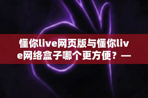 懂你live网页版与懂你live网络盒子哪个更方便？——两大观看方式全面对比，帮你找到最佳选择