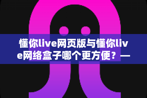 懂你live网页版与懂你live网络盒子哪个更方便？——两大观看方式全面对比，帮你找到最佳选择