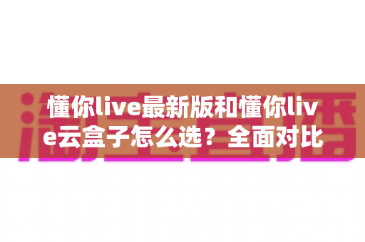 懂你live最新版和懂你live云盒子怎么选？全面对比两大版本差异，一篇帮你找到最适合的观看方案