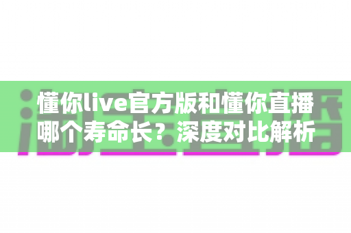 懂你live官方版和懂你直播哪个寿命长？深度对比解析与长久使用全攻略
