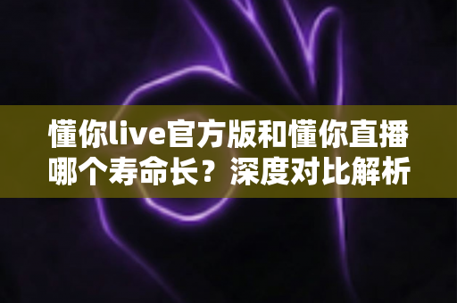 懂你live官方版和懂你直播哪个寿命长？深度对比解析与长久使用全攻略