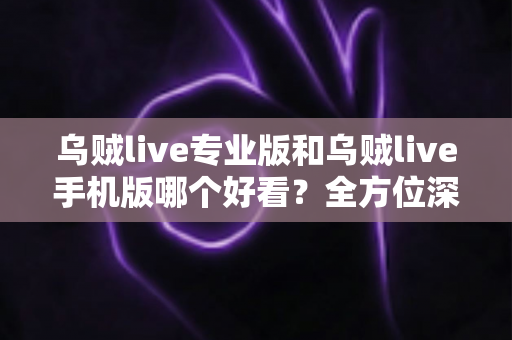 乌贼live专业版和乌贼live手机版哪个好看？全方位深度对比帮你选出最适合的版本