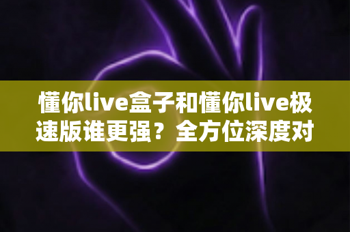 懂你live盒子和懂你live极速版谁更强？全方位深度对比评测助你选对直播神器