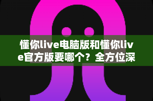 懂你live电脑版和懂你live官方版要哪个？全方位深度对比与实用选择指南