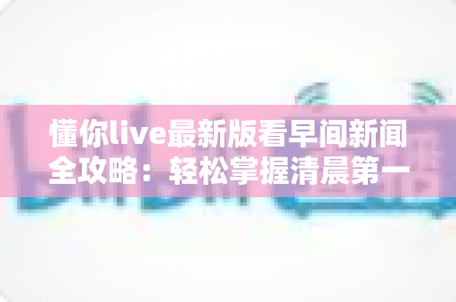 懂你live最新版看早间新闻全攻略：轻松掌握清晨第一手资讯的智慧之选
