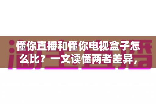 懂你直播和懂你电视盒子怎么比？一文读懂两者差异，选对家庭观影方案不踩坑