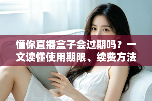 懂你直播盒子会过期吗?一文读懂使用期限、续费方法与避坑指南 懂你直播盒子会过期吗?一文读懂使用期限、续费方法与避坑指南