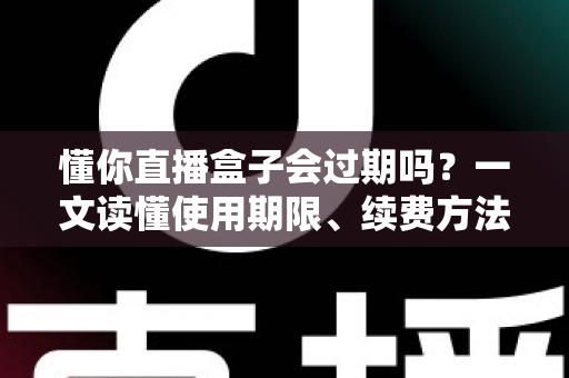 懂你直播盒子会过期吗?一文读懂使用期限、续费方法与避坑指南 懂你直播盒子会过期吗?一文读懂使用期限、续费方法与避坑指南