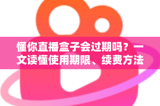 懂你直播盒子会过期吗？一文读懂使用期限、续费方法与避坑指南