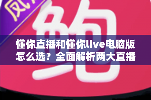 懂你直播和懂你live电脑版怎么选?全面解析两大直播工具的差异与选购攻略 懂你直播和懂你live电脑版怎么选?全面解析两大直播工具的差异与选购攻略