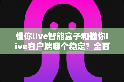 懂你live智能盒子和懂你live客户端哪个稳定？全面解析与选购指南