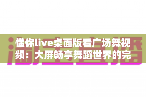 懂你live桌面版看广场舞视频:大屏畅享舞蹈世界的完整指南 懂你live桌面版看广场舞视频:大屏畅享舞蹈世界的完整指南