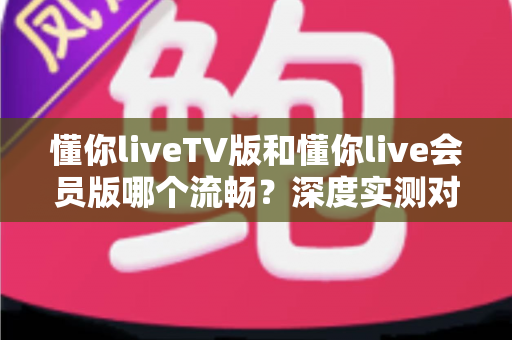 懂你liveTV版和懂你live会员版哪个流畅?深度实测对比分析,助你选对版本畅享丝滑观影体验 懂你liveTV版和懂你live会员版哪个流畅?深度实测对比分析,助你选对版本畅享丝滑观影体验