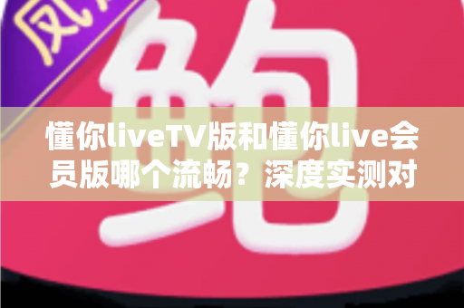 懂你liveTV版和懂你live会员版哪个流畅?深度实测对比分析,助你选对版本畅享丝滑观影体验 懂你liveTV版和懂你live会员版哪个流畅?深度实测对比分析,助你选对版本畅享丝滑观影体验
