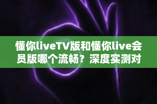 懂你liveTV版和懂你live会员版哪个流畅？深度实测对比分析，助你选对版本畅享丝滑观影体验