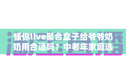 懂你live聚合盒子给爷爷奶奶用合适吗?中老年家庭选购与使用全解析 懂你live聚合盒子给爷爷奶奶用合适吗?中老年家庭选购与使用全解析
