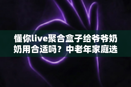 懂你live聚合盒子给爷爷奶奶用合适吗？中老年家庭选购与使用全解析