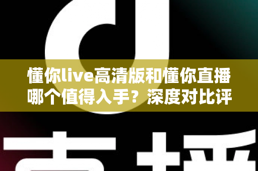 懂你live高清版和懂你直播哪个值得入手？深度对比评测帮你做出明智选择