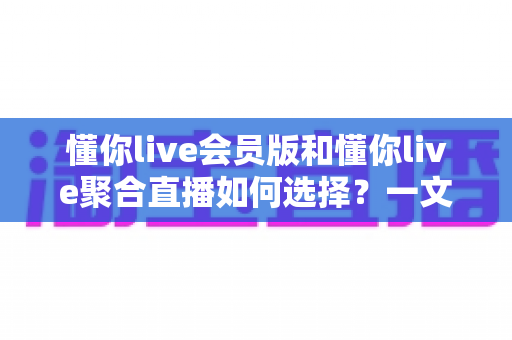懂你live会员版和懂你live聚合直播如何选择？一文读懂两大版本差异，找到最适合你的直播观看方案
