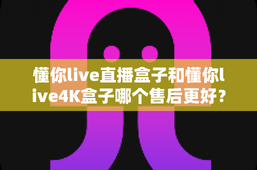 懂你live直播盒子和懂你live4K盒子哪个售后更好?深度对比两大热门电视盒子的售后服务体验与选购指南 懂你live直播盒子和懂你live4K盒子哪个售后更好?深度对比两大热门电视盒子的售后服务体验与选购指南