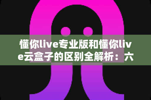 懂你live专业版和懂你live云盒子的区别全解析：六大维度深度对比，帮你选对直播方案