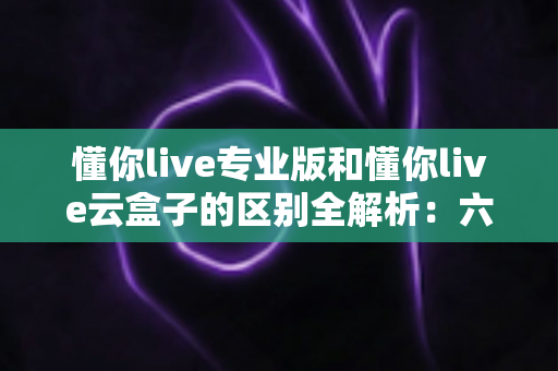 懂你live专业版和懂你live云盒子的区别全解析：六大维度深度对比，帮你选对直播方案