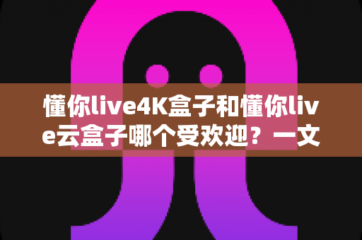 懂你live4K盒子和懂你live云盒子哪个受欢迎？一文看懂两款盒子的真实差距与选购指南