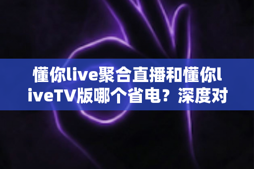 懂你live聚合直播和懂你liveTV版哪个省电？深度对比分析与省电优化全攻略