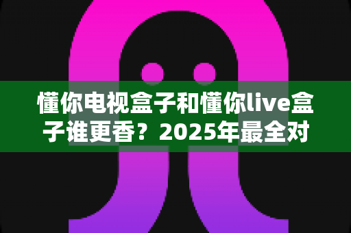 懂你电视盒子和懂你live盒子谁更香?2025年最全对比评测与选购指南,一文帮你搞懂哪款更值得入手 懂你电视盒子和懂你live盒子谁更香?2025年最全对比评测与选购指南,一文帮你搞懂哪款更值得入手