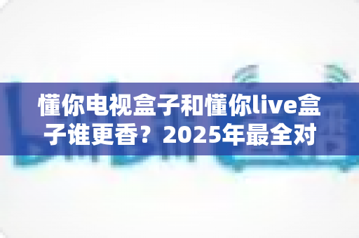 懂你电视盒子和懂你live盒子谁更香?2025年最全对比评测与选购指南,一文帮你搞懂哪款更值得入手 懂你电视盒子和懂你live盒子谁更香?2025年最全对比评测与选购指南,一文帮你搞懂哪款更值得入手