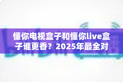 懂你电视盒子和懂你live盒子谁更香？2025年最全对比评测与选购指南，一文帮你搞懂哪款更值得入手