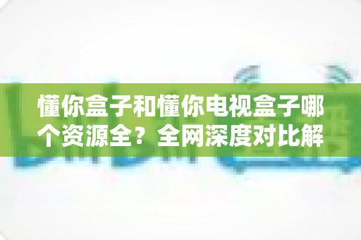 懂你盒子和懂你电视盒子哪个资源全?全网深度对比解析,看完不踩坑再下单 懂你盒子和懂你电视盒子哪个资源全?全网深度对比解析,看完不踩坑再下单