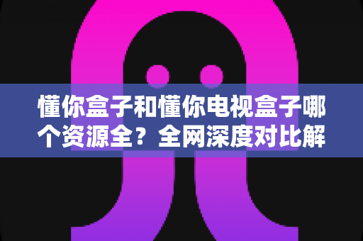 懂你盒子和懂你电视盒子哪个资源全？全网深度对比解析，看完不踩坑再下单