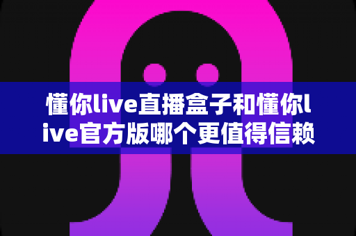 懂你live直播盒子和懂你live官方版哪个更值得信赖？全面对比测评与安全使用指南