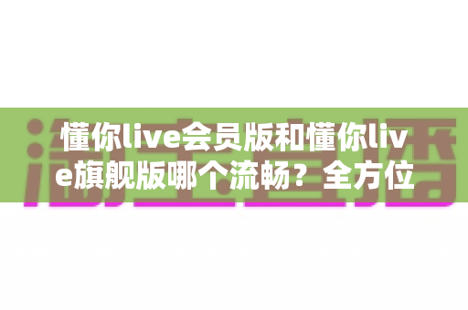 懂你live会员版和懂你live旗舰版哪个流畅？全方位性能对比与选购指南