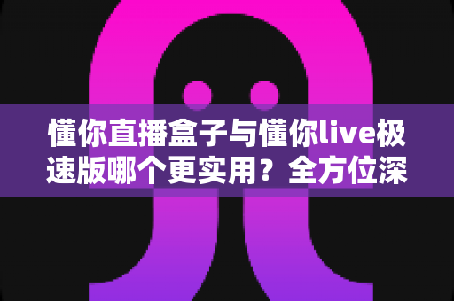 懂你直播盒子与懂你live极速版哪个更实用？全方位深度对比，帮你找到最适合的观看方案