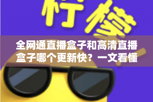 全网通直播盒子和高清直播盒子哪个更新快?一文看懂选购核心差异 全网通直播盒子和高清直播盒子哪个更新快?一文看懂选购核心差异