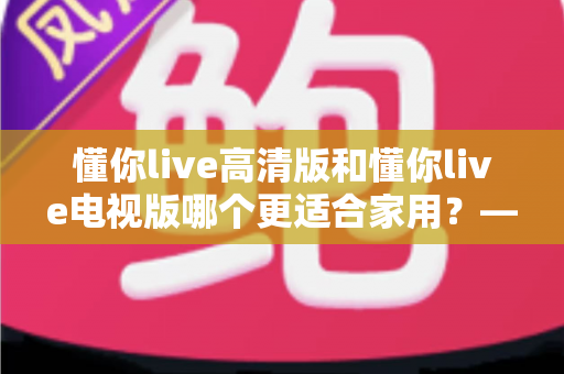 懂你live高清版和懂你live电视版哪个更适合家用？——家庭观影版本选择全攻略
