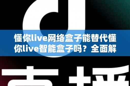 懂你live网络盒子能替代懂你live智能盒子吗？全面解析两款盒子的差异与选购指南