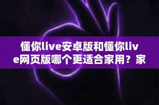懂你live安卓版和懂你live网页版哪个更适合家用？家用场景全方位对比与实用选购指南