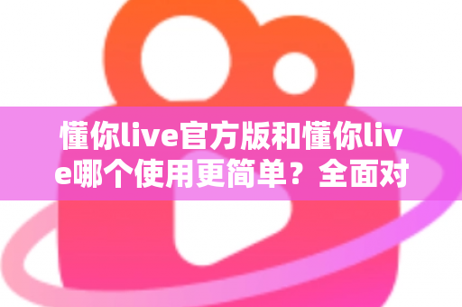 懂你live官方版和懂你live哪个使用更简单？全面对比分析与上手指南