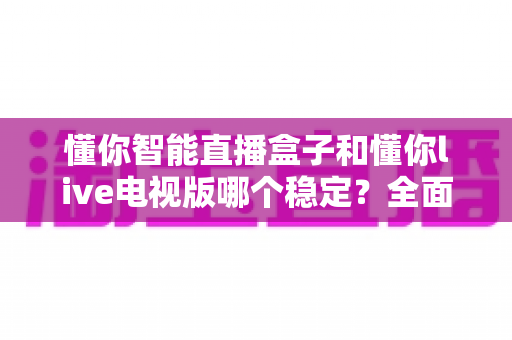 懂你智能直播盒子和懂你live电视版哪个稳定？全面深度对比解析，助你选出最稳定的观影方案