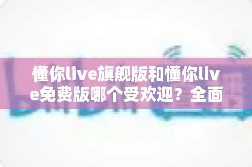 懂你live旗舰版和懂你live免费版哪个受欢迎？全面对比解析助你选对版本
