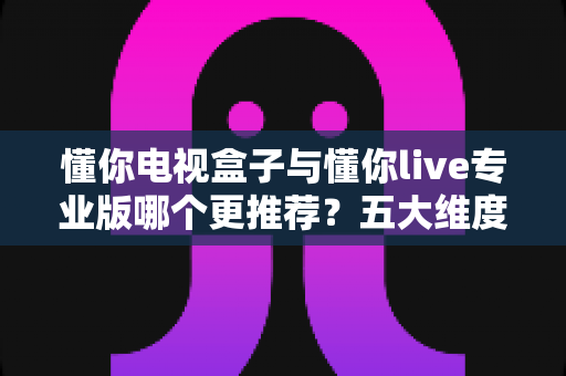 懂你电视盒子与懂你live专业版哪个更推荐?五大维度深度对比+人群选购指南 懂你电视盒子与懂你live专业版哪个更推荐?五大维度深度对比+人群选购指南