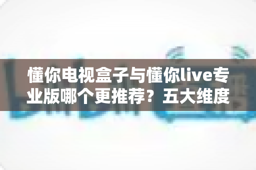 懂你电视盒子与懂你live专业版哪个更推荐?五大维度深度对比+人群选购指南 懂你电视盒子与懂你live专业版哪个更推荐?五大维度深度对比+人群选购指南